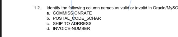 1.2.
Identify the following column names as valid or invalid in Oracle/MySQ
a. COMMISSIONRATE
b. POSTAL CODE_5CHAR
c. SHIP TO ADRRESS
d. INVOICE-NUMBER