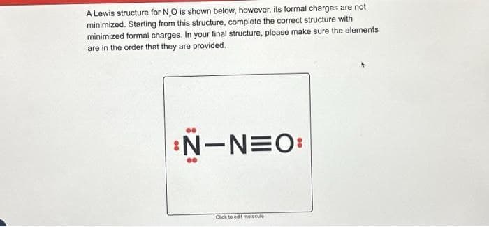 A Lewis structure for NO is shown below, however, its formal charges are not
minimized. Starting from this structure, complete the correct structure with
minimized formal charges. In your final structure, please make sure the elements
are in the order that they are provided.
N-NEO:
Click to edit molecule