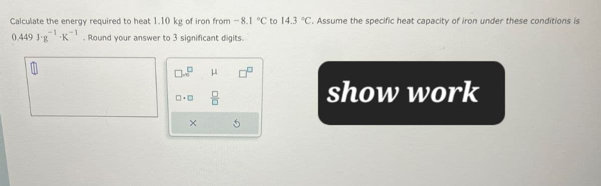 show work
Calculate the energy required to heat 1.10 kg of iron from -8.1 °C to 14.3 °C. Assume the specific heat capacity of iron under these conditions is
0.449 J.g K . Round your answer to 3 significant digits.
-1
☐
x10
μ
00
X