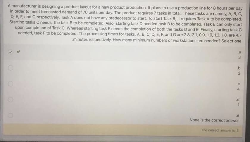 A manufacturer is designing a product layout for a new product production. It plans to use a production line for 8 hours per day
in order to meet forecasted demand of 70 units per day. The product requires 7 tasks in total. These tasks are namely, A, B, C,
D, E, F, and G respectively. Task A does not have any predecessor to start. To start Task B, it requires Task A to be completed.
Starting tasks C needs, the task B to be completed. Also, starting task D needed task B to be completed. Task E can only start
upon completion of Task C. Whereas starting task F needs the completion of both the tasks D and E. Finally, starting task G
needed, task F to be completed. The processing times for tasks, A, B, C, D, E, F, and G are 2.8, 2.1, 0.9, 1.0, 1.2, 1.8, are 4.7
minutes respectively. How many minimum numbers of workstations are needed? Select one
.a
3
b
2.
.C
4.
.d
.e
None is the correct answer
The correct an
answer is 3
