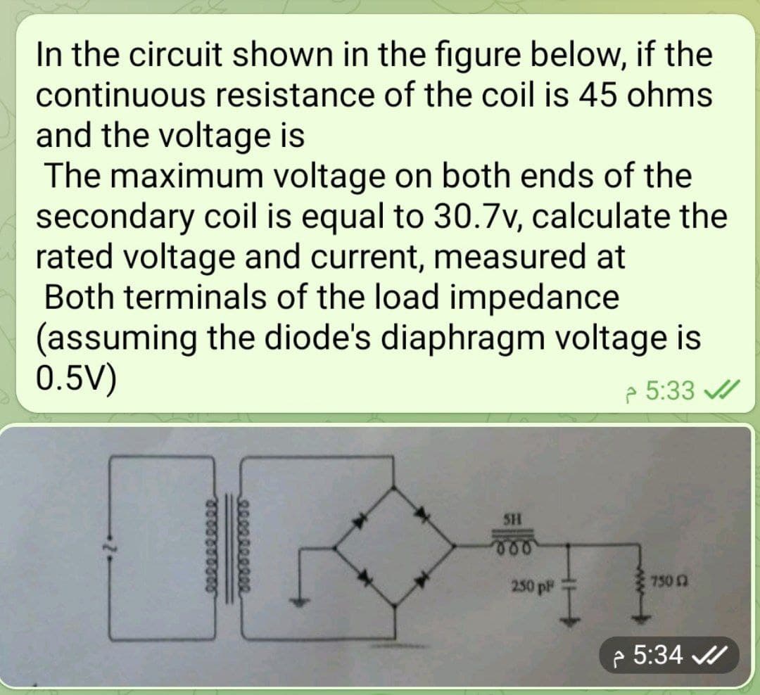 In the circuit shown in the figure below, if the
continuous resistance of the coil is 45 ohms
and the voltage is
The maximum voltage on both ends of the
secondary coil is equal to 30.7v, calculate the
rated voltage and current, measured at
Both terminals of the load impedance
(assuming the diode's diaphragm voltage is
0.5V)
p 5:33 /
SH
750 2
250 p
e 5:34
