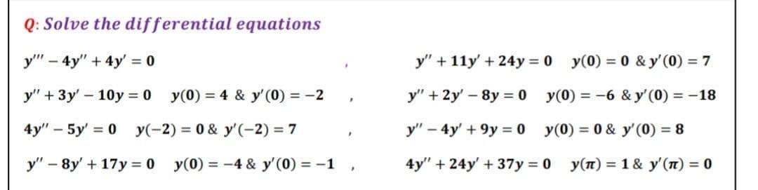 Q: Solve the differential equations
у" - 4у" + 4у %3D0
y" + 11y' + 24y = 0 y(0) = 0 & y'(0) = 7
y" + 3y' – 10y = 0 y(0) = 4 & y'(0) = -2
y" + 2y' - 8y = 0 y(0) = -6 & y' (0) = -18
4y" – 5y' = 0 y(-2) = 0 & y'(-2) = 7
У" - 4y +9у %3 0
y(0) = 0 & y'(0) = 8
y" – 8y' + 17y = 0 y(0) = -4 & y'(0) = -1
4y" + 24y' +37y = 0
У(п) %3D 1 & у'(п) %3D 0
