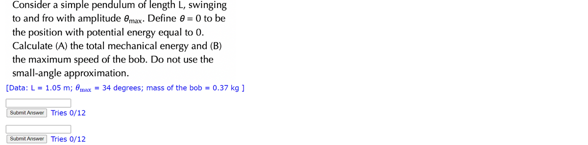 Consider a simple pendulum of length L, swinging
=
to and fro with amplitude max. Define e
the position with potential energy equal to 0.
Calculate (A) the total mechanical energy and (B)
the maximum speed of the bob. Do not use the
small-angle approximation.
[Data: L = 1.05 m; @max = 34 degrees; mass of the bob = 0.37 kg ]
Submit Answer Tries 0/12
Submit Answer Tries 0/12
0 to be