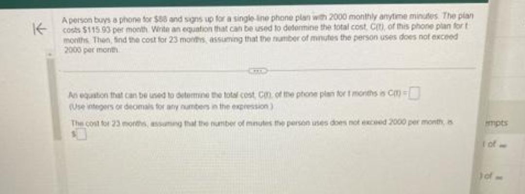 K
A person buys a phone for $88 and signs up for a single ine phone plan with 2000 monthly anytime minutes. The plan
costs $115.93 per month Write an equation that can be used to determine the total cost. C(t), of this phone plan fort
months Then, find the cost for 23 months, assuming that the number of minutes the person uses does not exceed
2000 per month
An equation that can be used to determine the total cost Con of the phone plan for 1 months is Cm=
(Use integers or decimals for any numbers in the expression)
The cost for 23 months, assuming that the number of minutes the person uses does not exceed 2000 per month, s
empts
) of -