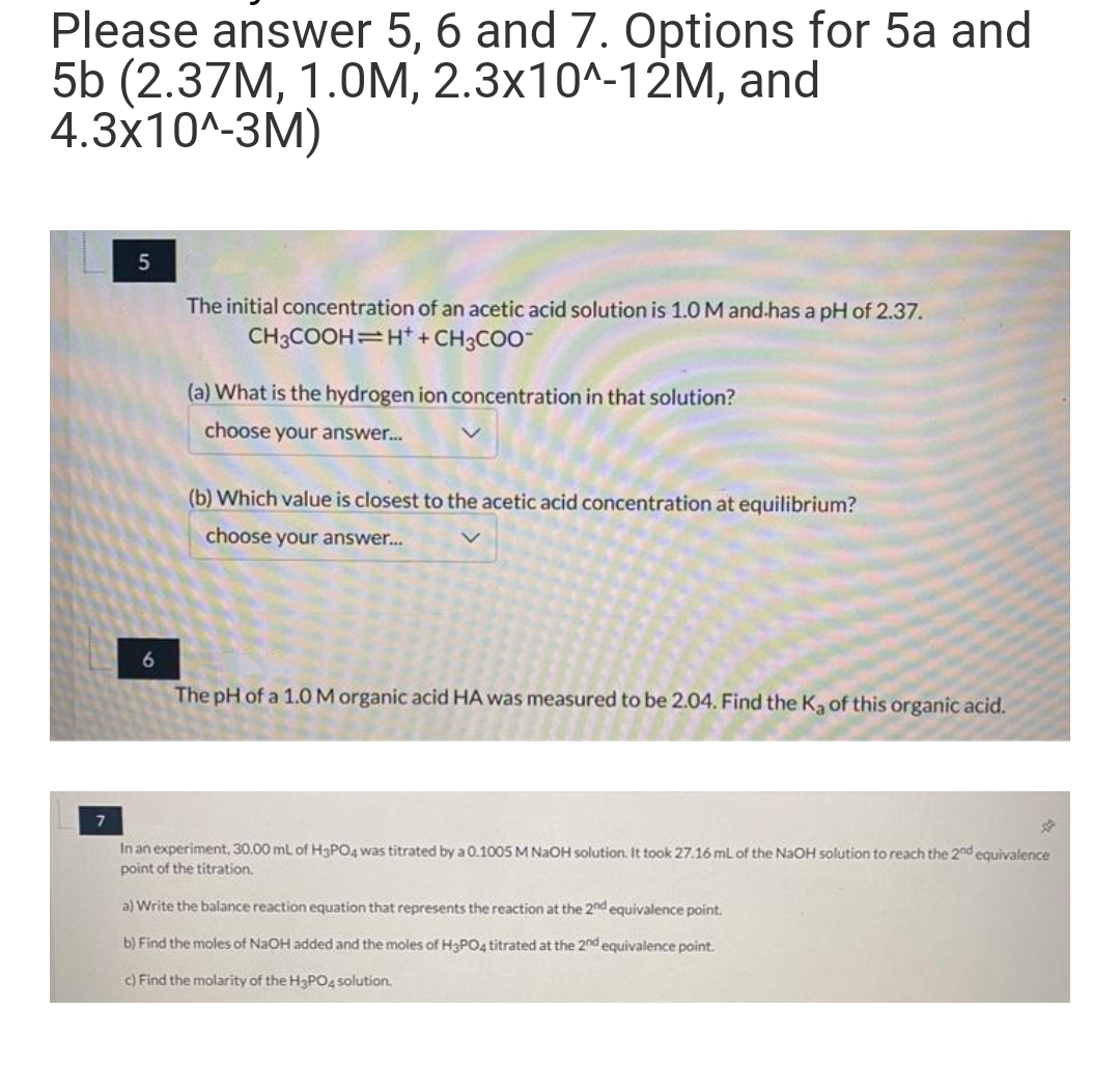 Please answer 5, 6 and 7. Options for 5a and
5b (2.37M, 1.0M, 2.3x10^-12M, and
4.3x10^-3M)
5
6
The initial concentration of an acetic acid solution is 1.0 M and has a pH of 2.37.
CH3COOH H+ + CH3COO-
(a) What is the hydrogen ion concentration in that solution?
choose your answer...
(b) Which value is closest to the acetic acid concentration at equilibrium?
choose your answer...
The pH of a 1.0 M organic acid HA was measured to be 2.04. Find the Ka of this organic acid.
☆
In an experiment, 30.00 mL of H3PO4 was titrated by a 0.1005 M NaOH solution. It took 27.16 mL of the NaOH solution to reach the 2nd equivalence
point of the titration.
a) Write the balance action equation that represents the reaction at the 2nd equivalence point.
b) Find the moles of NaOH added and the moles of H3PO4 titrated at the 2nd equivalence point.
c) Find the molarity of the H3PO4 solution.
