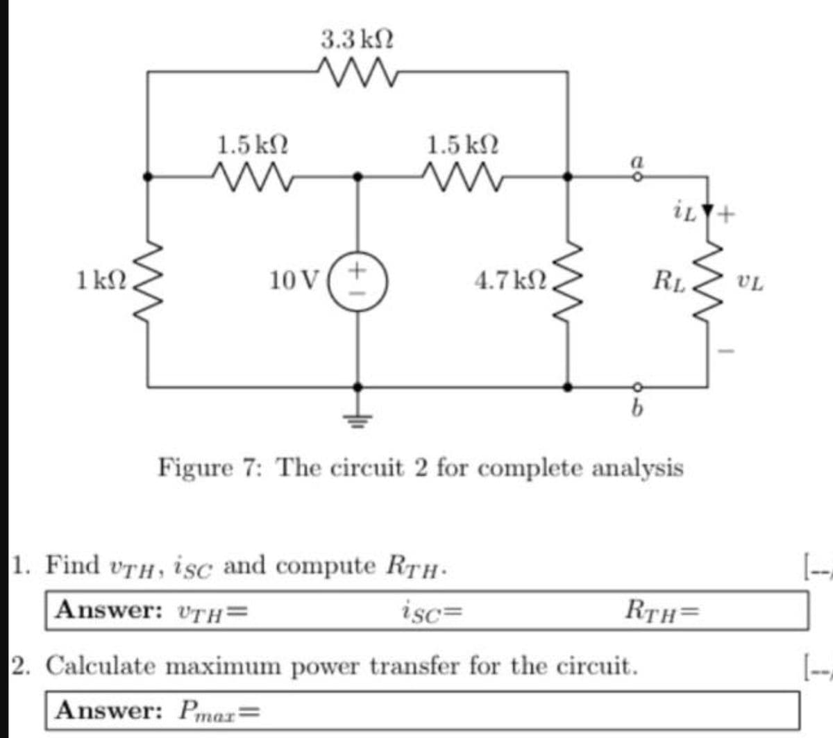 1 kn.
1.5 ΚΩ
ww
3.3 ΚΩ
ww
10 V
+1
1.5 ΚΩ
4.7 ΚΩ,
iL
1. Find UTH, isc and compute RTH-
Answer: UTH=
isc=
2. Calculate maximum power transfer for the circuit.
Answer: Pmax=
RL
Figure 7: The circuit 2 for complete analysis
RTH=
UL