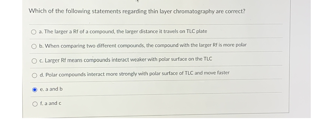 Which of the following statements regarding thin layer chromatography are correct?
O a. The larger a Rf of a compound, the larger distance it travels on TLC plate
O b. When comparing two different compounds, the compound with the larger Rf is more polar
O c. Larger Rf means compounds interact weaker with polar surface on the TLC
O d. Polar compounds interact more strongly with polar surface of TLC and move faster
e. a and b
f. a and c
