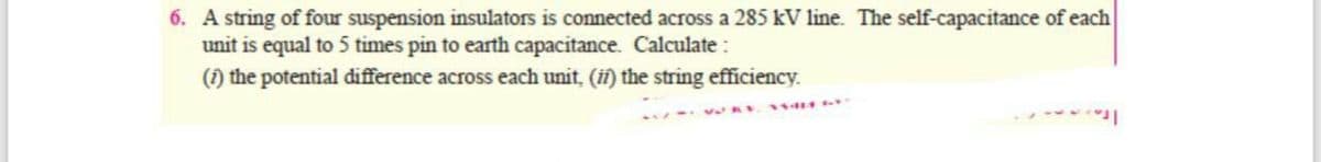 6. A string of four suspension insulators is connected across a 285 kV line. The self-capacitance of each
unit is equal to 5 times pin to earth capacitance. Calculate:
(1) the potential difference across each unit, (if) the string efficiency.
14M -*
