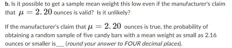 b. Is it possible to get a sample mean weight this low even if the manufacturer's claim
that μ = 2.20 ounces is valid? Is it unlikely?
If the manufacturer's claim that μ = 2.20 ounces is true, the probability of
obtaining a random sample of five candy bars with a mean weight as small as 2.16
ounces or smaller is___ (round your answer to FOUR decimal places).