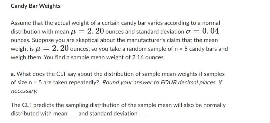 Candy Bar Weights
Assume that the actual weight of a certain candy bar varies according to a normal
distribution with mean μ = 2.20 ounces and standard deviation = 0.04
ounces. Suppose you are skeptical about the manufacturer's claim that the mean
weight is μ = 2.20 ounces, so you take a random sample of n = 5 candy bars and
weigh them. You find a sample mean weight of 2.16 ounces.
a. What does the CLT say about the distribution of sample mean weights if samples
of size n = 5 are taken repeatedly? Round your answer to FOUR decimal places, if
necessary.
The CLT predicts the sampling distribution of the sample mean will also be normally
distributed with mean___ and standard deviation