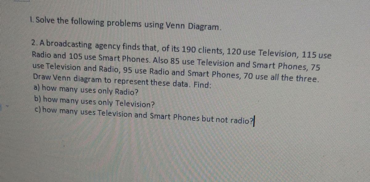 I. Solve the following problems using Venn Diagram.
2. A broadcasting agency finds that, of its 190 clients, 120 use Television, 115 use
Radio and 105 use Smart Phones. Also 85 use Television and Smart Phones, 75
use Television and Radio, 95 use Radio and Smart Phones, 70 use all the three.
Draw Venn diagram to represent these data. Find:
a) how many uses only Radio?
b) how many uses only Television?
c) how many uses Television and Smart Phones but not radio?
