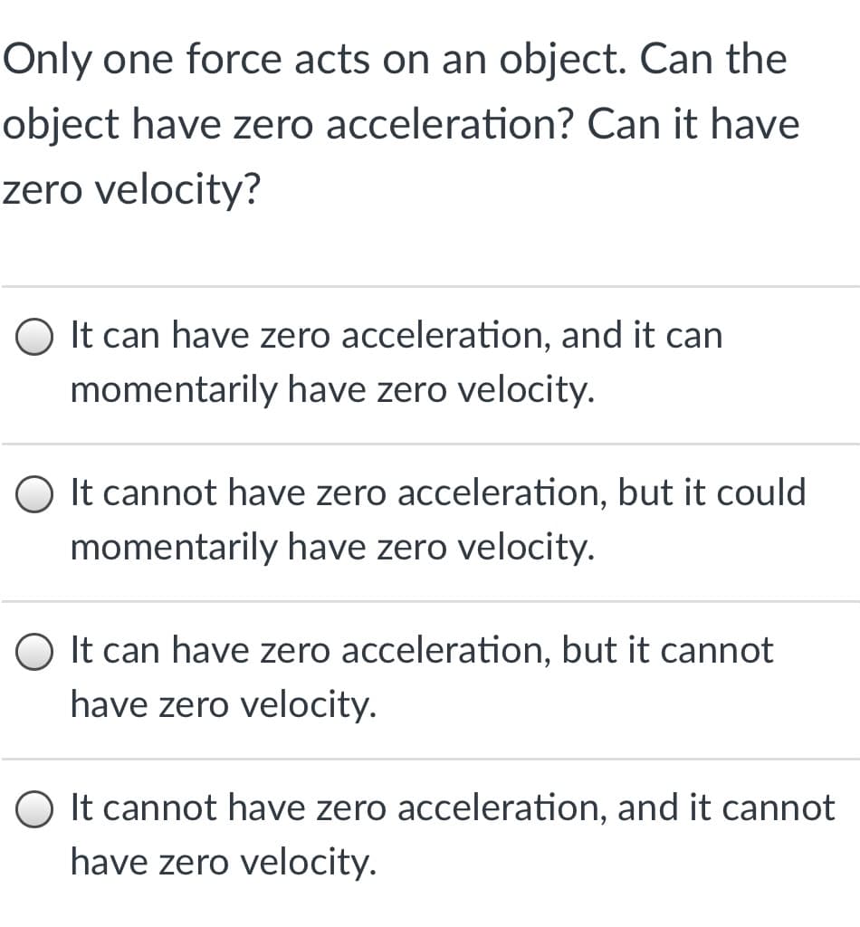 Only one force acts on an object. Can the
object have zero acceleration? Can it have
zero velocity?
O It can have zero acceleration, and it can
momentarily have zero velocity.
O It cannot have zero acceleration, but it could
momentarily have zero velocity.
O It can have zero acceleration, but it cannot
have zero velocity.
O It cannot have zero acceleration, and it cannot
have zero velocity.
