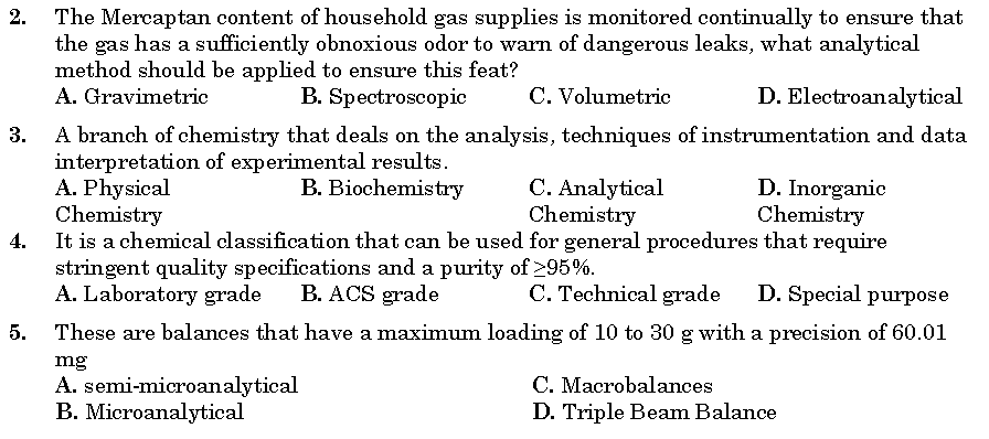 The Mercaptan content of household gas supplies is monitored continually to ensure that
the gas has a sufficiently obnoxious odor to warn of dangerous leaks, what analytical
method should be applied to ensure this feat?
A. Gravimetric
2.
B. Spectroscopic
C. Volumetric
D. Electroanalytical
A branch of chemistry that deals on the analysis, techniques of instrumentation and data
interpretation of experimental results.
A. Physical
Chemistry
It is a chemical classification that can be used for general procedures that require
stringent quality specifications and a purity of 295%.
A. Laboratory grade
3.
C. Analytical
Chemistry
B. Biochemistry
D. Inorganic
Chemistry
4.
B. ACS grade
C. Technical grade
D. Special purpose
5.
These are balances that have a maximum loading of 10 to 30 g with a precision of 60.01
mg
A. semi-microanalytical
B. Microanalytical
C. Macrobalances
D. Triple Beam Balance
