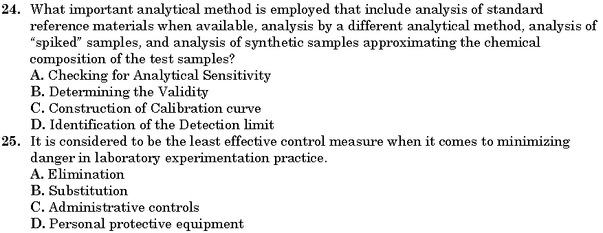 24. What important analytical method is employed that include analysis of standard
reference materials when available, analysis by a different analytical method, analysis of
"spiked" samples, and analysis of synthetic samples approximating the chemical
composition of the test samples?
A. Checking for Analytical Sensitivity
B. Determining the Validity
C. Construction of Calibration curve
D. Identification of the Detection limit
25. It is considered to be the least effective control measure when it comes to minimizing
danger in laboratory experimentation practice.
A. Elimination
B. Substitution
C. Administrative controls
D. Personal protective equipment
