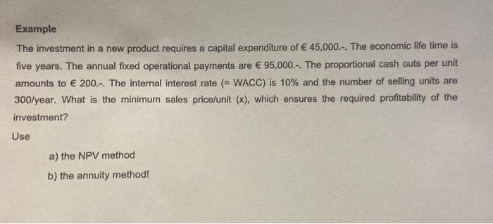 Example
The investment in a new product requires a capital expenditure of € 45,000.-. The economic life time is
five years. The annual fixed operational payments are € 95,000.-. The proportional cash outs per unit
amounts to € 200.-. The internal interest rate (= WACC) is 10% and the number of selling units are
300/year. What is the minimum sales price/unit (x), which ensures the required profitability of the
investment?
Use
a) the NPV method
b) the annuity method!
