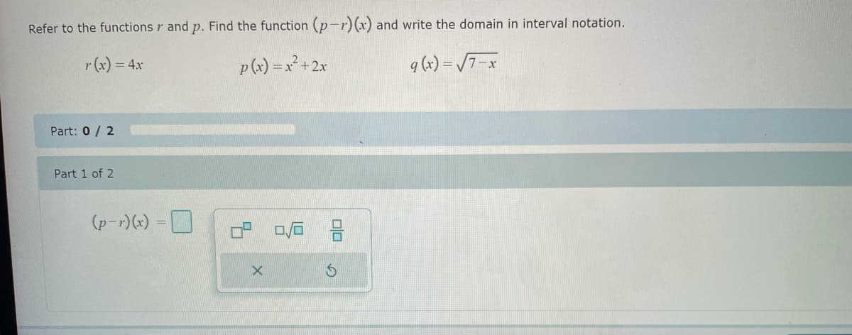 Refer to the functions and p. Find the function (p-r) (x) and write the domain in interval notation.
r (x) = 4x
p(x) = x² + 2x
q (x)=√√7-x
0/6
Part: 0/2
Part 1 of 2
(p-r)(x) =
X
00
S