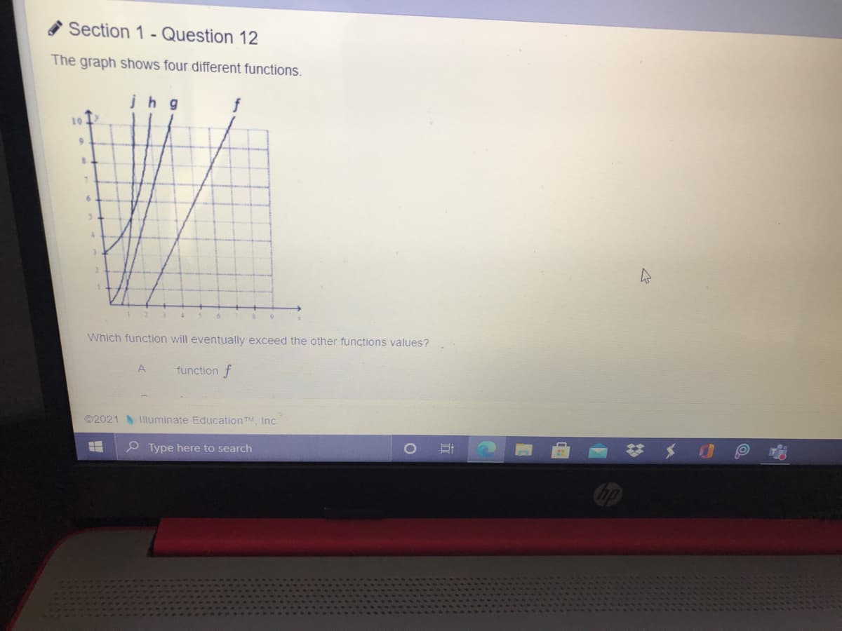 Section 1 - Question 12
The graph shows four different functions.
jhg
10
4.
Which function will eventually exceed the other functions values?
A
function f
©2021
Illuminate Education TM, Inc.
P Type here to search

