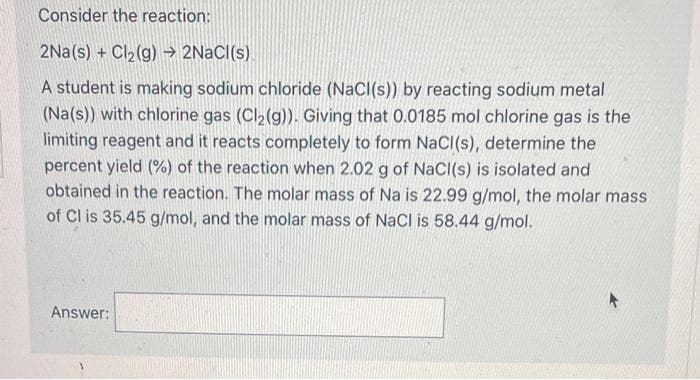 Consider the reaction:
2Na(s) + Cl₂(g) → 2NaCl(s)
A student is making sodium chloride (NaCl(s)) by reacting sodium metal
(Na(s)) with chlorine gas (Cl₂(g)). Giving that 0.0185 mol chlorine gas is the
limiting reagent and it reacts completely to form NaCl(s), determine the
percent yield (%) of the reaction when 2.02 g of NaCl(s) is isolated and
obtained in the reaction. The molar mass of Na is 22.99 g/mol, the molar mass
of Cl is 35.45 g/mol, and the molar mass of NaCl is 58.44 g/mol.
Answer: