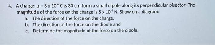 4. A charge, q = 3 x 10° C is 30 cm form a small dipole along its perpendicular bisector. The
magnitude of the force on the charge is 5 x 10 N. Show on a diagram:
a. The direction of the force on the charge.
b. The direction of the force on the dipole and
c. Determine the magnitude of the force on the dipole.