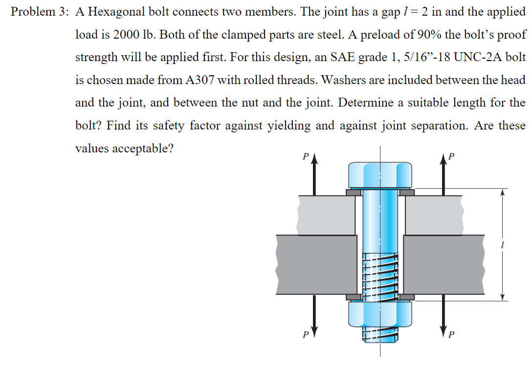Problem 3: A Hexagonal bolt connects two members. The joint has a gap 1 = 2 in and the applied
load is 2000 lb. Both of the clamped parts are steel. A preload of 90% the bolt's proof
strength will be applied first. For this design, an SAE grade 1, 5/16"-18 UNC-2A bolt
is chosen made from A307 with rolled threads. Washers are included between the head
and the joint, and between the nut and the joint. Determine a suitable length for the
bolt? Find its safety factor against yielding and against joint separation. Are these
values acceptable?