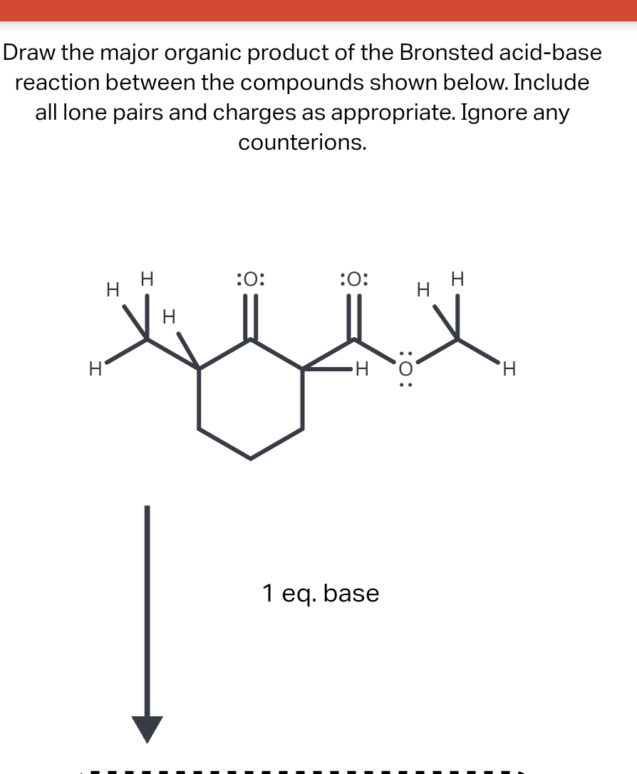 Draw the major organic product of the Bronsted acid-base
reaction between the compounds shown below. Include
all lone pairs and charges as appropriate. Ignore any
counterions.
H
H
:O:
:O:
H
1 eq. base
:O:
H
H