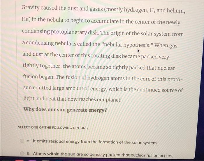 Gravity caused the dust and gases (mostly hydrogen, H, and helium,
He) in the nebula to begin to accumulate in the center of the newly
condensing protoplanetary disk. The origin of the solar system from
a condensing nebula is called the "nebular hypothesis." When gas
and dust at the center of this rotating disk became packed very
tightly together, the atoms became so tightly packed that nuclear
fusion began. The fusion of hydrogen atoms in the core of this proto-
sun emitted large amount of energy, which is the continued source of
light and heat that now reaches our planet.
Why does our sun generate energy?
SELECT ONE OF THE FOLLOWING OPTIONS:
A. It emits residual energy from the formation of the solar system
B. Atoms within the sun are so densely packed that nuclear fusion occurs,