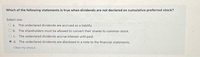 Which of the following statements is true when dividends are not declared on cumulative preferred stock?
Select one:
O a. The undeclared dividends are accrued as a liability.
O b. The shareholders must be allowed to convert their shares to common stock.
Oc. The undeclared dividends accrue interest until paid.
d. The undeclared dividends are disclosed in a note to the financial statements.
Clear my choice