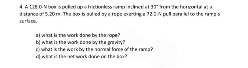 4. A 128.0-N box is pulled up a frictionless ramp inclined at 30° from the horizontal at a
distance of 5.20 m. The box is pulled by a rope exerting a 72.0-N pull parallel to the ramp's
surface.
a) what is the work done by the rope?
b) what is the work done by the gravity?
c) what is the work by the normal force of the ramp?
d) what is the net work done on the box?
