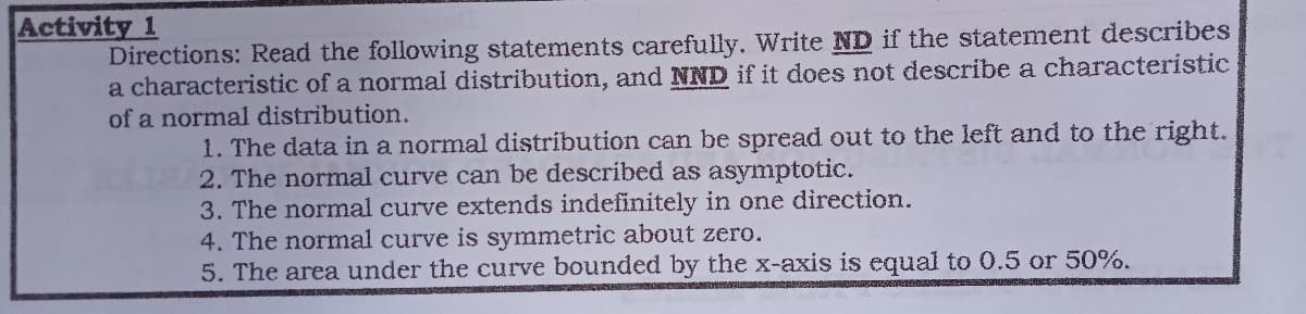 Activity
Directions: Read the following statements carefully. Write ND if the statement describes
a characteristic of a normal distribution, and NND if it does not describe a characteristic
of a normal distribution.
1. The data in a normal distribution can be spread out to the left and to the right.
2. The normal curve can be described as asymptotic.
3. The normnal curve extends indefinitely in one direction.
4. The normal curve is symmetric about zero.
5. The area under the curve bounded by the x-axis is equal to 0.5 or 50%.
