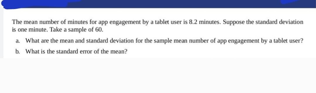 The mean number of minutes for app engagement by a tablet user is 8.2 minutes. Suppose the standard deviation
is one minute. Take a sample of 60.
a. What are the mean and standard deviation for the sample mean number of app engagement by a tablet user?
b. What is the standard error of the mean?