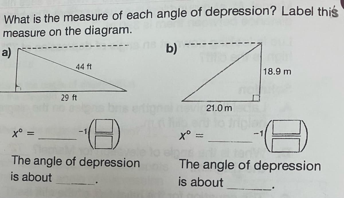 What is the measure of each angle of depression? Label this
measure on the diagram.
a)
Xº =
44 ft
29 ft
The angle of depression
is about
b)
Sillo
X° =
21.0m
18.9 m
The angle of depression
is about