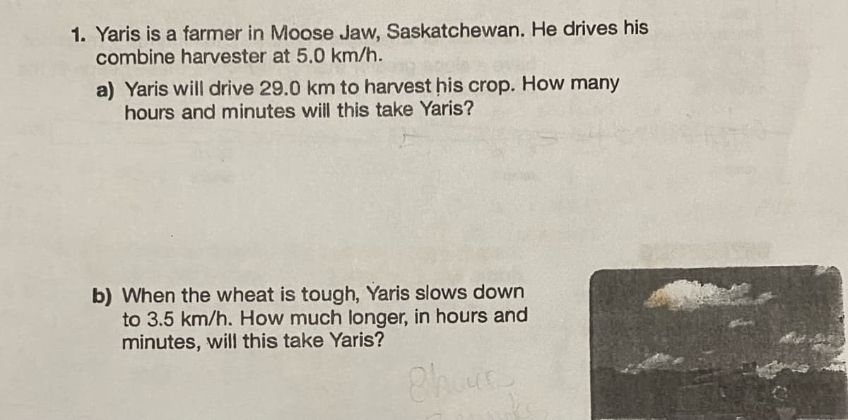 1. Yaris is a farmer in Moose Jaw, Saskatchewan. He drives his
combine harvester at 5.0 km/h.
a) Yaris will drive 29.0 km to harvest his crop. How many
hours and minutes will this take Yaris?
b) When the wheat is tough, Yaris slows down
to 3.5 km/h. How much longer, in hours and
minutes, will this take Yaris?
Phours