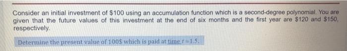 Consider an initial investment of $100 using an accumulation function which is a second-degree polynomial. You are
given that the future values of this investment at the end of six months and the first year are $120 and $150,
respectively.
Determine the present value of 100$ which is paid at time -15.
