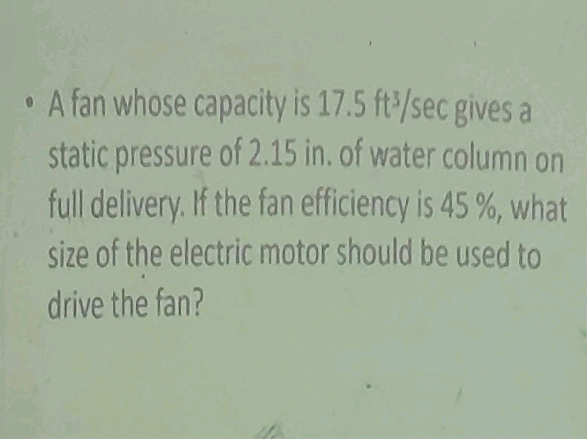 • A fan whose capacity is 17.5 ft/sec gives a
static pressure of 2.15 in. of water column on
full delivery. If the fan efficiency is 45 %, what
size of the electric motor should be used to
drive the fan?
