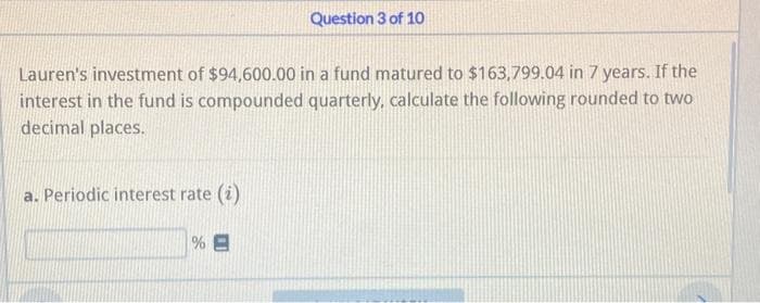 Lauren's investment of $94,600.00 in a fund matured to $163,799.04 in 7 years. If the
interest in the fund is compounded quarterly, calculate the following rounded to two
decimal places.
a. Periodic interest rate (i)
Question 3 of 10
%E