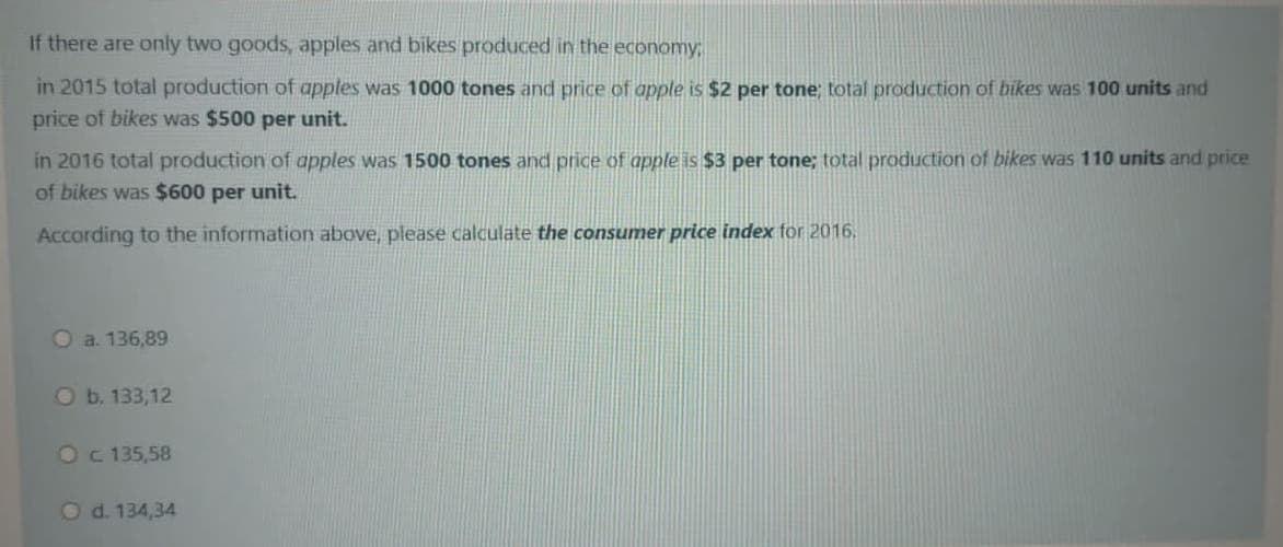 If there are only two goods, apples and bikes produced in the economy;
in 2015 total production of apples was 1000 tones and price of apple is $2 per tone; total production of bikes was 100 units and
price of bikes was $500 per unit.
in 2016 total production of apples was 1500 tones and price of apple is $3 per tone; total production of bikes was 110 units and price
of bikes was $600 per unit.
According to the information above, please calculate the consumer price index for 2016.
O a. 136,89
Ob. 133,12
Oc 135,58
Od. 134,34
