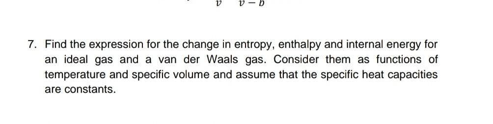 v - b
7. Find the expression for the change in entropy, enthalpy and internal energy for
an ideal gas and a van der Waals gas. Consider them as functions of
temperature and specific volume and assume that the specific heat capacities
are constants.
