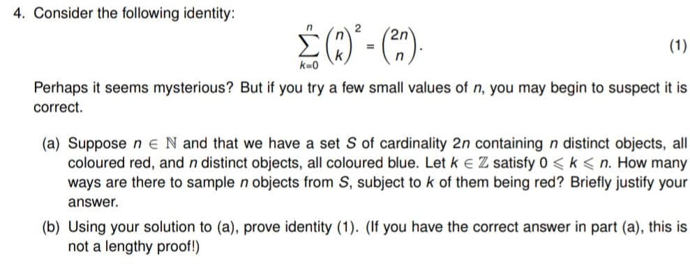 4. Consider the following identity:
2
Σ(3) - (30)
(2n).
(1)
Perhaps it seems mysterious? But if you try a few small values of n, you may begin to suspect it is
correct.
(a) Suppose n E N and that we have a set S of cardinality 2n containing n distinct objects, all
coloured red, and n distinct objects, all coloured blue. Let k € Z satisfy 0 <k <n. How many
ways are there to sample n objects from S, subject to k of them being red? Briefly justify your
answer.
(b) Using your solution to (a), prove identity (1). (If you have the correct answer in part (a), this is
not a lengthy proof!)