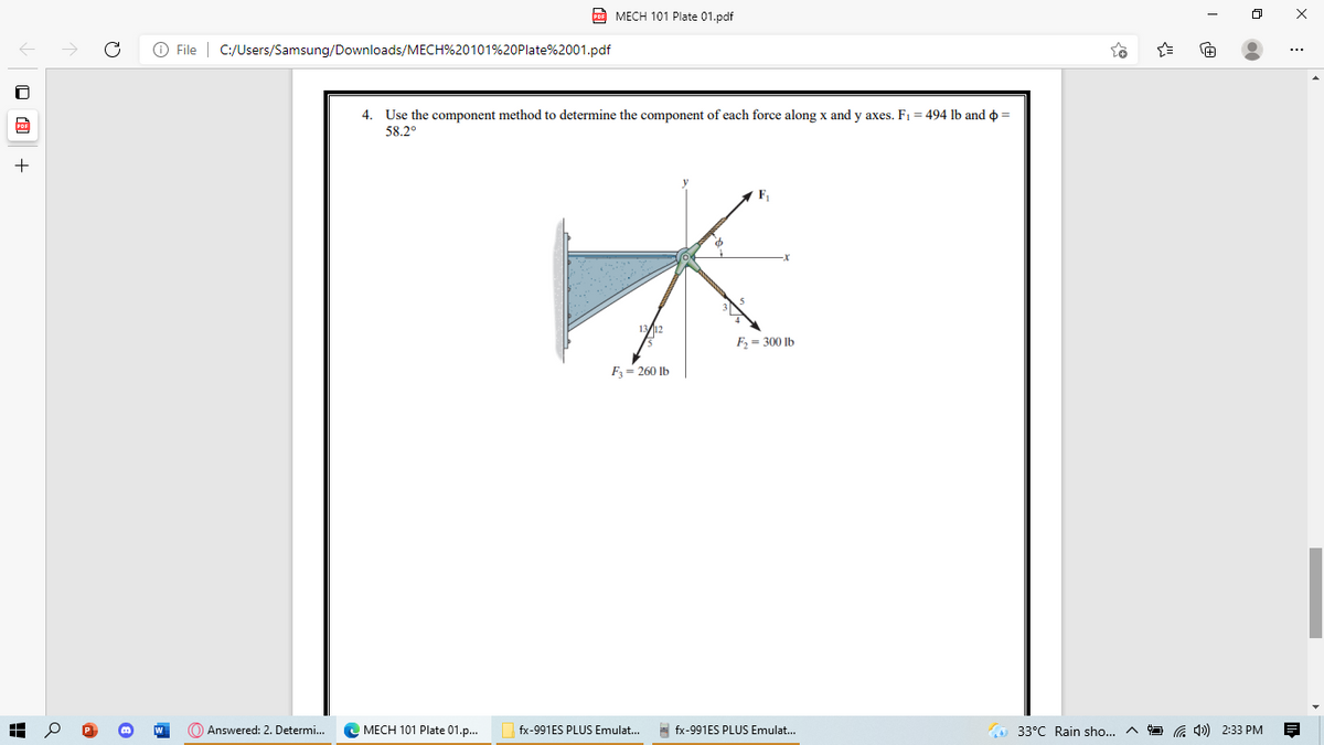 PoE MECH 101 Plate 01.pdf
O File | C:/Users/Samsung/Downloads/MECH%20101%20Plate%2001.pdf
4. Use the component method to determine the component of each force along x and y axes. F1 = 494 lb and o =
58.2°
F, = 300 Ib
F= 260 Ib
Answered: 2. Determi...
C MECH 101 Plate 01.p.
fx-991ES PLUS Emulat...
A fx-991ES PLUS Emulat...
33°C Rain sho...
G 4) 2:33 PM
