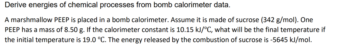 Derive energies of chemical processes from bomb calorimeter data.
A marshmallow PEEP is placed in a bomb calorimeter. Assume it is made of sucrose (342 g/mol). One
PEEP has a mass of 8.50 g. If the calorimeter constant is 10.15 kJ/°C, what will be the final temperature if
the initial temperature is 19.0 °C. The energy released by the combustion of sucrose is -5645 kJ/mol.
