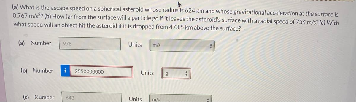 (a) What is the escape speed on a spherical asteroid whose radius is 624 km and whose gravitational acceleration at the surface is
0.767 m/s2? (b) How far from the surface will a particle go if it leaves the asteroid's surface with aradial speed of 734 m/s? (c) With
what speed will an object hit the asteroid if it is dropped from 473.5 km above the surface?
(a) Number
978
Units
m/s
(b) Number
i
2550000000
Units
g
(c) Number
643
Units
m/s
