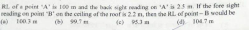 RL of a point 'A' is 100 m and the back sight reading on 'A' is 2.5 m. If the fore sight
reading on point 'B' on the ceiling of the roof is 2.2 m, then the RL of point- B would be
(a) 100.3 m
(b) 99.7 m
(c)
95.3 m
(d) 104.7 m
