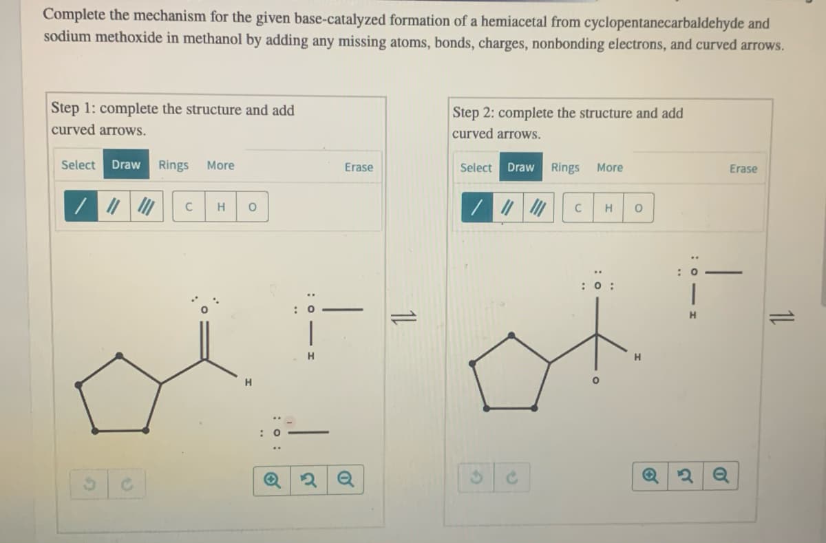 Complete the mechanism for the given base-catalyzed formation of a hemiacetal from cyclopentanecarbaldehyde and
sodium methoxide in methanol by adding any missing atoms, bonds, charges, nonbonding electrons, and curved arrows.
Step 1: complete the structure and add
Step 2: complete the structure and add
curved arrows.
curved arrows.
Select
Draw
Rings
More
Erase
Select
Draw
Rings
More
Erase
C
H
C
H
H.
1L
:o - I
:o :
