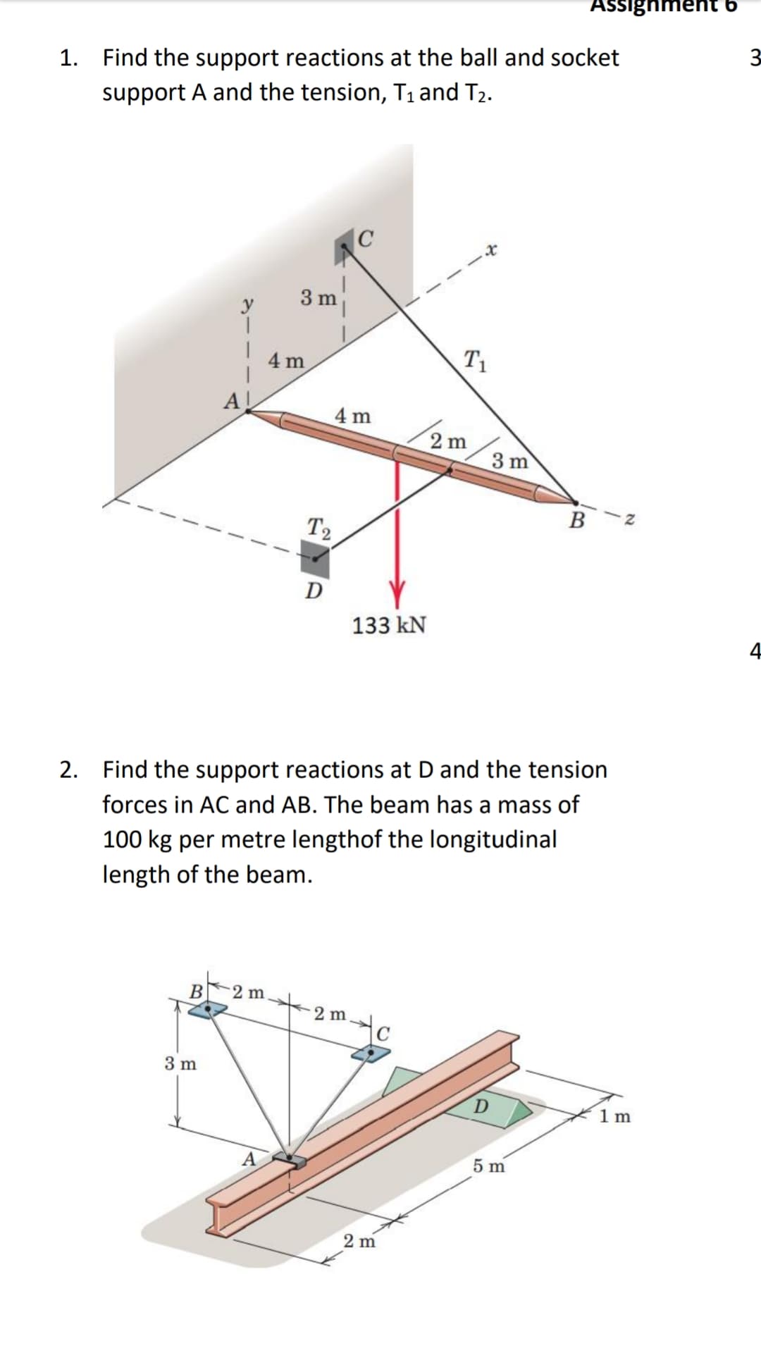 Assignment 6
3
1. Find the support reactions at the ball and socket
support A and the tension, T1 and T2.
3 m
4 m
T1
A!
4 m
2 m
3 m
B
T2
D
133 kN
2. Find the support reactions at D and the tension
forces in AC and AB. The beam has a mass of
100 kg per metre lengthof the longitudinal
length of the beam.
B
2 m
2mc
3 m
1 m
5 m
2 m
