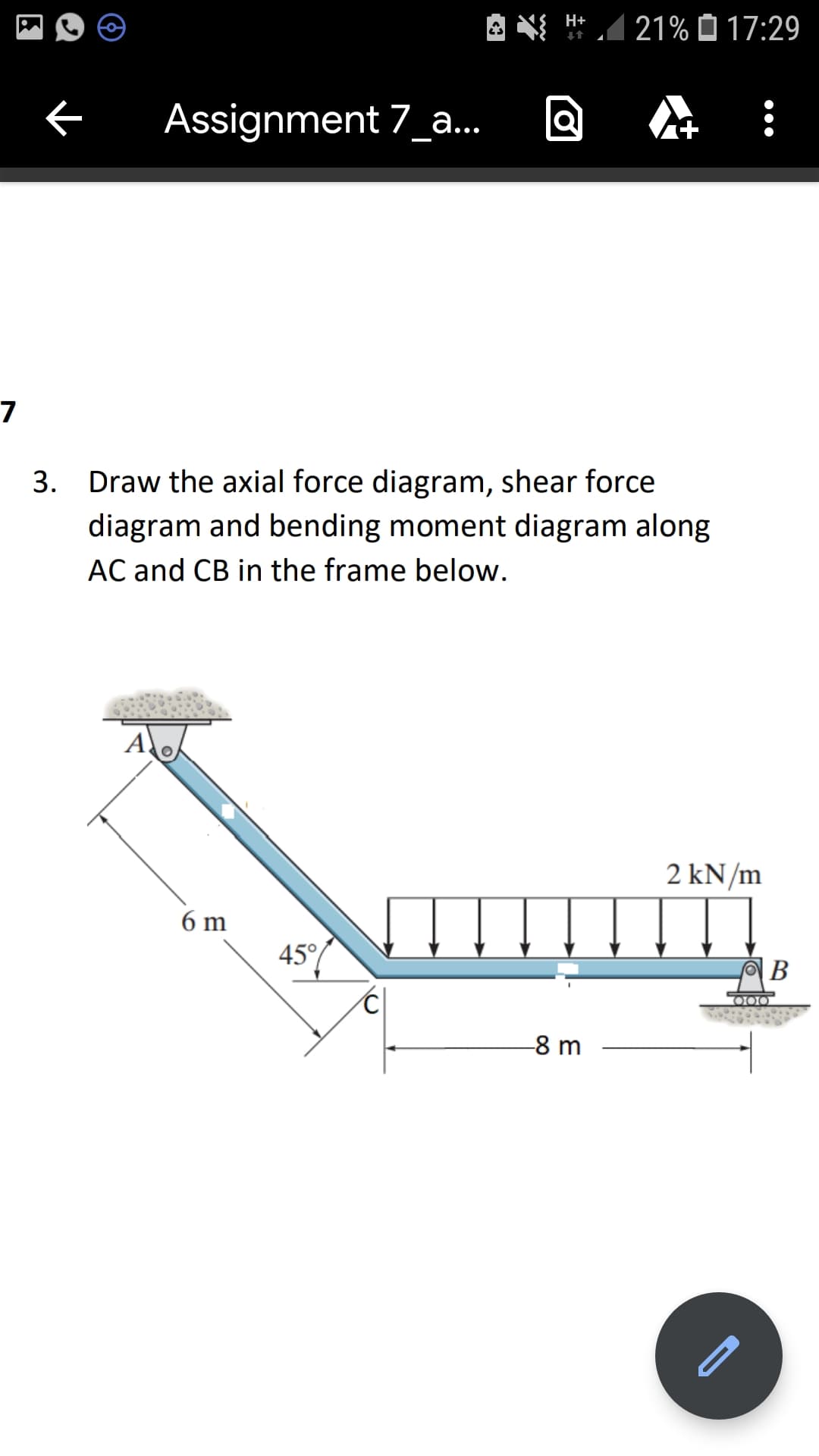 A N H*1
21% O 17:29
Assignment 7_a.
7
3. Draw the axial force diagram, shear force
diagram and bending moment diagram along
AC and CB in the frame below.
A
2 kN/m
6 m
45°/
В
O00
-8 m
