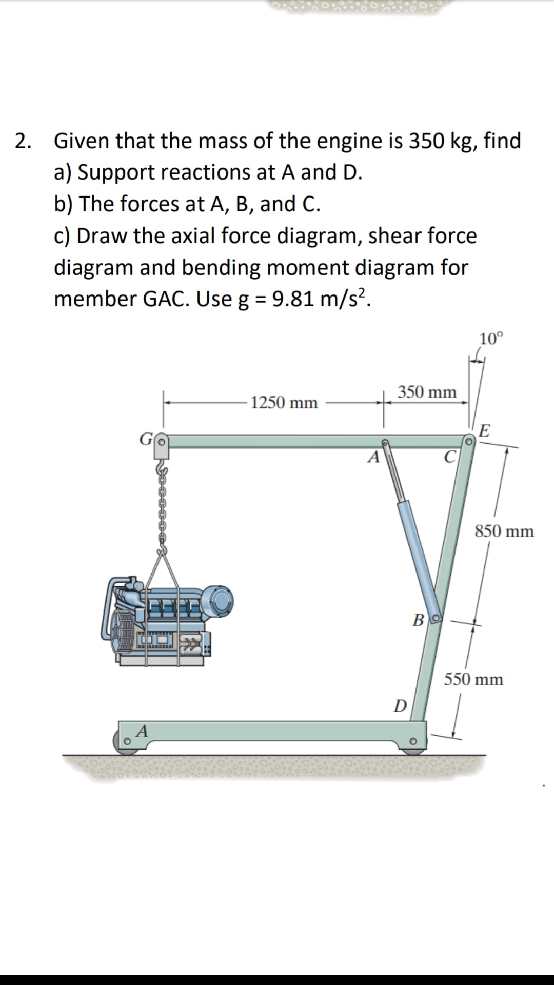 2. Given that the mass of the engine is 350 kg, find
a) Support reactions at A and D.
b) The forces at A, B, and C.
c) Draw the axial force diagram, shear force
diagram and bending moment diagram for
member GAC. Use g = 9.81 m/s².
10°
350 mm
- 1250 mm
E
A
C
850 mm
550 mm
D
A
