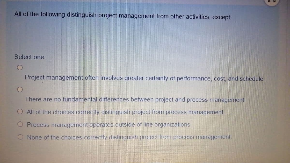 All of the following distinguish project management from other activities, except:
Select one:
Project management often involves greater certainty of performance, cost, and schedule.
There are no fundamental differences between project and process management.
All of the choices correctly distinguish project from process management.
Process management operates outside of line organizations.
None of the choices correctly distinguish project from process management.
