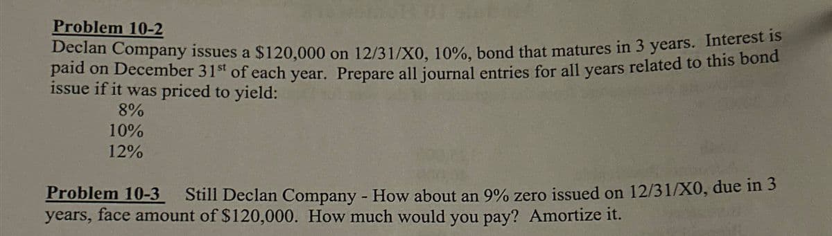 Problem 10-2
Declan Company issues a $120,000 on 12/31/X0, 10%, bond that matures in 3 years. Interest is
paid on December 31st of each year. Prepare all journal entries for all years related to this bond
issue if it was priced to yield:
8%
10%
12%
Problem 10-3
Still Declan Company - How about an 9% zero issued on 12/31/X0, due in 3
years, face amount of $120,000. How much would you pay? Amortize it.