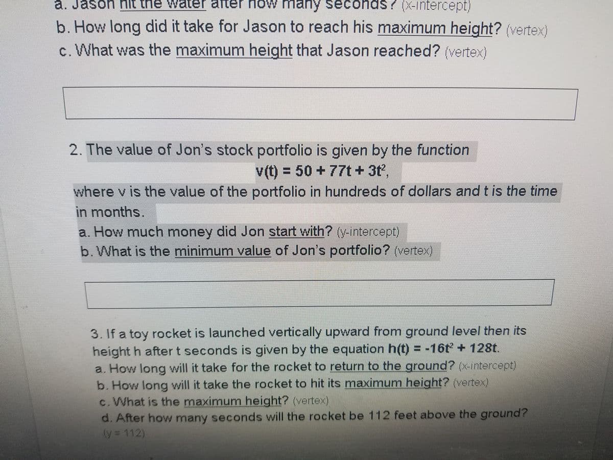 a. Jason hit the water after now many seconds? (X-intercept)
? (X-intercept)
b. How long did it take for Jason to reach his maximum height? (vertex)
c. What was the maximum height that Jason reached? (vertex)
2. The value of Jon's stock portfolio is given by the function
v(t) = 50 +77t+ 3t,
where v is the value of the portfolio in hundreds of dollars and t is the time
%3D
in months.
a. How much money did Jon start with? (V-intercept)
b. What is the minimum value of Jon's portfolio? (vertex)
3. If a toy rocket is launched vertically upward from ground level then its
height h after t seconds is given by the equation h(t) = -16t + 128t.
a. How long will it take for the rocket to return to the ground? (x-intercept)
b. How long will it take the rocket to hit its maximum height? (vertex)
c.What is the maximum height? (vertex)
d. After how many seconds will the rocket be 112 feet above the ground?
(y = 112)
