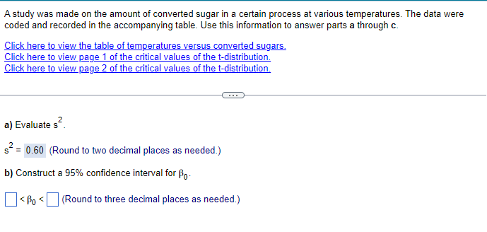 A study was made on the amount of converted sugar in a certain process at various temperatures. The data were
coded and recorded in the accompanying table. Use this information to answer parts a through c.
Click here to view the table of temperatures versus converted sugars.
Click here to view page 1 of the critical values of the t-distribution.
Click here to view page 2 of the critical values of the t-distribution.
a) Evaluate s².
s² = 0.60 (Round to two decimal places as needed.)
b) Construct a 95% confidence interval for Bo
<ẞo <(Round to three decimal places as needed.)